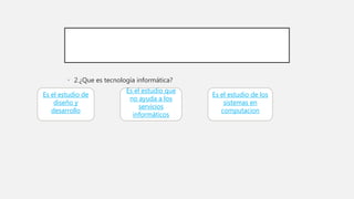 • 2.¿Que es tecnología informática?
Es el estudio de
diseño y
desarrollo
Es el estudio que
no ayuda a los
servicios
informáticos
Es el estudio de los
sistemas en
computacion
 