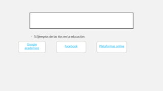 • 5.Ejemplos de las tics en la educación:
Google
academico
Facebook Plataformas online
 