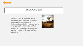 TECNOLOGIA
Se conoce a la tecnología como un
producto de la ciencia y la ingeniería,
que envuelve un conjunto de
instrumentos, métodos y técnicas que se
encargan de la solución del conflicto.
Como tal la Tecnología es el conjunto
de conocimientos de orden practico y
científico
 