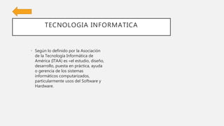 TECNOLOGIA INFORMATICA
• Según lo definido por la Asociación
de la Tecnología Informática de
América (ITAA) es «el estudio, diseño,
desarrollo, puesta en práctica, ayuda
o gerencia de los sistemas
informáticos computarizados,
particularmente usos del Software y
Hardware.
 