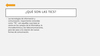 ¿QUÉ SON LAS TICS?
• Las tecnologías de información y
comunicación, mayormente conocidas
como “TIC”, son aquellas cuya base se
centra en los campos de la informática, la
microelectrónica y las telecomunicaciones,
para dar paso a la creación de nuevas
formas de comunicación.
 