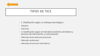 TIPOS DE TICS
• 1. Clasificación según un enfoque tecnológico:
• •Equipos
• •Servicios
• 2. Clasificación según el mercado económico de bienes y
servicios de información y comunicación:
• •Mercado de las telecomunicaciones
• •Mercado audiovisual
• •Mercado de servicios informáticos
 
