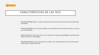 CARACTERÍSTICAS DE LAS TICS
• •Inmaterialidad: llevan a cabo el proceso de creación de información esencialmente
inmaterial.
• •Interactividad: las tics hacen posible el intercambio de información entre un usuario
y un computador.
• •Interconexión: tiene que ver con la creación de nuevas posibilidades, partiendo del
enlace entre dos tecnologías.
• •Instantaneidad: esta característica se refiere a la capacidad de las TIC de transmitir
información a larga distancia.
 