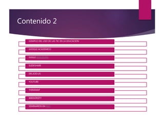 Contenido 2
EJEMPLO DEL USO DE LAS TIC EN LA EDUCACION
GOOGLE ACADEMICO
GOGLE ENCUESTAS
SLIDESHARE
DEL.ICIO.US
YOUTUBE
THINKMAP
WIKIVERSITY
SEMINARIOS EN RED
 