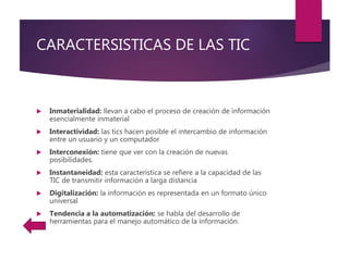 CARACTERSISTICAS DE LAS TIC
 Inmaterialidad: llevan a cabo el proceso de creación de información
esencialmente inmaterial
 Interactividad: las tics hacen posible el intercambio de información
entre un usuario y un computador
 Interconexión: tiene que ver con la creación de nuevas
posibilidades.
 Instantaneidad: esta característica se refiere a la capacidad de las
TIC de transmitir información a larga distancia
 Digitalización: la información es representada en un formato único
universal
 Tendencia a la automatización: se habla del desarrollo de
herramientas para el manejo automático de la información.
 