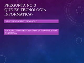 PREGUNTA NO.3
QUE ES TECNOLOGIA
INFORMATICA?
ES EL ESTUDIO DISEÑO Y DESARROLLO
SON AQUELLAS CUYA BASE SE CENTRA EN LOS COMPOS DE LA
INFORMATICA
 