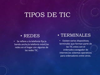 TIPOS DE TIC
• REDES
• Se refiere a la telefonía fija,la
banda ancha,la telefonía móvil,las
redes en el hogar con algunas de
las redes TIC.
• TERMINALES
• Existen varios dispositivos
terminales que forman parte de
las TIC.estos son el
ordenador,navegador de
internet,los sistemas operativos
para ordenadores entre otros.
 