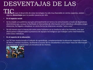 DESVENTAJAS DE LAS
TIC• A pesar de que el desarrollo de estas tecnologías ha sido muy favorable en ciertos aspectos, existen
algunas desventajas que no pueden pasarse por alto.
• En el aspecto social:
• Se ha creado una polémica que gira principalmente en torno a la comunicación a través de dispositivos
electrónicos que, aunque ha facilitado el intercambio de información entre individuos ubicados a largas
distancias, ha llegado a desplazar en cierta forma las relaciones sociales "cara a cara".
• De tal manera que la interacción entre seres humanos ya no involucra solo a los hombres, sino que
ahora parece indispensable la presencia de equipos tecnológicos que trabajen como intermediarios
entre estos individuos.
• En el aspecto de la educación:
• Las TIC han revolucionado el método de aprendizaje, complementando la educación impartida a través
de libros y revistas escolares, facilitando el acceso de los estudiantes a una mayor masa de información
y fomentando la creatividad y la iniciativa de los mismos.
 