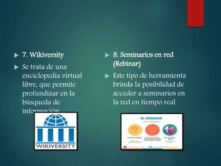 7. Wikiversity
 Se trata de una
enciclopedia virtual
libre, que permite
profundizar en la
búsqueda de
información
 8. Seminarios en red
(Rebinar)
 Este tipo de herramienta
brinda la posibilidad de
acceder a seminarios en
la red en tiempo real
 