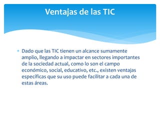  Dado que las TIC tienen un alcance sumamente
amplio, llegando a impactar en sectores importantes
de la sociedad actual, como lo son el campo
económico, social, educativo, etc., existen ventajas
específicas que su uso puede facilitar a cada una de
estas áreas.
Ventajas de las TIC
 