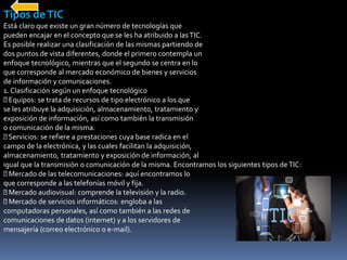 Tipos deTIC
Está claro que existe un gran número de tecnologías que
pueden encajar en el concepto que se les ha atribuido a lasTIC.
Es posible realizar una clasificación de las mismas partiendo de
dos puntos de vista diferentes, donde el primero contempla un
enfoque tecnológico, mientras que el segundo se centra en lo
que corresponde al mercado económico de bienes y servicios
de información y comunicaciones.
1. Clasificación según un enfoque tecnológico
Equipos: se trata de recursos de tipo electrónico a los que
se les atribuye la adquisición, almacenamiento, tratamiento y
exposición de información, así como también la transmisión
o comunicación de la misma.
Servicios: se refiere a prestaciones cuya base radica en el
campo de la electrónica, y las cuales facilitan la adquisición,
almacenamiento, tratamiento y exposición de información, al
igual que la transmisión o comunicación de la misma. Encontramos los siguientes tipos deTIC:
Mercado de las telecomunicaciones: aquí encontramos lo
que corresponde a las telefonías móvil y fija.
Mercado audiovisual: comprende la televisión y la radio.
Mercado de servicios informáticos: engloba a las
computadoras personales, así como también a las redes de
comunicaciones de datos (internet) y a los servidores de
mensajería (correo electrónico o e-mail).
 