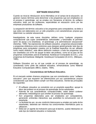 SOFTWARE EDUCATIVO
Cuando se inicia la introducción de la informática en el campo de la educación, se
generan nuevos términos para denominar a los programas que son empleados en
el proceso d aprendizaje, así se emplea con frecuencia el término de software
educativo, tanto por los profesores, especialistas en educación como por las
empresas productoras de software.
La asignación del término educativo a los programas para computadora, se debe a
que estos son elaborados con un sólo propósito y con características propias que
determinan su carácter educacional.
Investigadores de esta nueva disciplina, definen como “cualquier programa
computacional que cuyas características estructurales y funcionales le permiten
servir de apoyo a la enseñanza, el aprendizaje y la administración educacional”
(Sánchez, 1995). “las expresiones de software educativo, programas educacionales
y programas didácticos como sinónimos para designar genéricamente todo tipo de
programas para computador creados con la finalidad específica de ser utilizado
como medio didáctico”, esta última definición involucra a todo los programas que
son diseñados con el fin de apoyar la labor del profesor, como es el caso de los
programas conductistas para la Enseñanza Asistida por Computador (E.O.A.), y los
programas de Enseñanza Inteligente Asistida por Computador (E.I.A.O.). (Márquez,
1995).
Software Educativo por su rol que cumple en el proceso de aprendizaje, es
considerado como parte del material educativo, enmarcándose como Material
Educativo Computarizado (MEC). (Galvis, 1994).
Características del Software Educativo.
En el mercado existen diversos programas que son considerados como “software
educativo”, pero que requieren ser diferenciados por sus características propias
considerando que estos deben cumplir con fines educativos. Siendo las principales
las siguientes:
 El software educativo es concebido con un propósito específico: apoyar la
labor del profesor en el proceso de aprendizaje de los estudiantes.
 Además de sus características computacionales, estas deben contener
elementos metodológicos que orienten el proceso de aprendizaje.
 Son programas elaborados para ser empleados por computadores,
generando ambientes interactivos que posibilitan la comunicación con el
estudiante.
 La facilidad de uso, es una condición básica para su empleo por parte de los
estudiantes, debiendo ser mínimos los conocimientos informáticos para su
utilización.
 Debe ser un agente de motivación para que el alumno, pueda interesarse en
este tipo de material educativo e involucrarlo
 