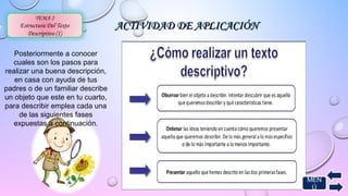 AACCTTIIVVIIDDAADD DDEE AAPPLLIICCAACCIIÓÓNN 
TEMA 2 
Estructura Del Texto 
Descriptivo (1) 
Posteriormente a conocer 
cuales son los pasos para 
realizar una buena descripción, 
en casa con ayuda de tus 
padres o de un familiar describe 
un objeto que este en tu cuarto, 
para describir emplea cada una 
de las siguientes fases 
expuestas a continuación. 
MEN 
Ú 
 