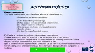 AACCTTIIVVIIDDAADD PPRRÁÁCCTTIICCAA TEMA 2 
Estructura Del Texto 
Descriptivo (3) 
. 
Contesta en tu cuaderno 
1ª.- Escribe en el recuadro blanco la palabra a la que se refiere la oración. 
a) Reflejar cómo son las personas, objetos... 
b) Antes de describir hay que hacer algo. 
c) Refleja las cosas como son en realidad, sin sentimientos. 
d) Se utiliza en descripciones literarias. 
e) Dice los rasgos psicológicos o morales de la persona. 
f) Describe paisajes. 
g) Se fija en los rasgos físicos de la persona. 
2ª.- Escribe si los siguientes textos son descripciones o narraciones. 
•Empecé a sentir curiosidad por aquel chico. Me encaramé a la tapia para espiarlo. 
b) El enebro es un arbusto siempre verde. Su tronco es derecho, potente y ramoso, de corteza 
delgada. Sus hojas son acanaladas, con líneas blancas en el haz. 
c) En el tenebroso recinto apenas entraba un rayo de luz. Se oían en su interior voces lastimeras que 
movían a compasión. Una repentina ráfaga de viento trajo un desagradable olor a ungüentos y 
medicinas 
a b c MEN 
Ú 
 