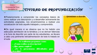 ACTIVIDAD DDEE PPRROOFFUUNNDDIIZZAACCIIÓÓNN 
TEMA 2 
Estructura Del Texto 
Descriptivo (4) 
♣ Posteriormente a comprender los conceptos básico de 
cómo realizar una descripción y a desarrollar activamente las 
actividades asignadas, nos encaminaremos a realizar una 
socialización de todo aquello trabajado y comprendido. 
♣ De igual manera si se observa que no ha habido una 
adecuada asimilación de la temática y si se derivan falencias 
a la hora de describir por parte de los estudiantes, se llevara 
a cabo una pertinente retroalimentación de todo lo tratado en 
el aula. 
MEN 
Ú 
Se realizaran preguntas como: 
- ¿Como realizo su descripción? 
- ¿Que pasos empleo? 
- ¿Se le presentaron dificultades para 
describir? 
 