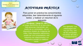 AACCTTIIVVIIDDAADD PPRRÁÁCCTTIICCAA 
TEMA3 
Estrategias De Procesamiento Y Uso 
De Información (4) 
Para poner en práctica los conocimientos 
adquiridos, leer detenidamente el siguiente 
textos y realizar un resumen de lo 
expuesto 
Un videojuego o juego de video es 
un juego electrónico en el que una o 
más personas interactúan, por 
medio de un controlador, con un 
dispositivo dotado de imágenes de 
vídeo. Este dispositivo electrónico, 
puede ser una computadora, una 
máquina una videoconsola o un 
dispositivo portátil (un teléfono 
Por ejemplo). Los 
videojuegos son, 
hoy por hoy, una 
de las principales 
industrias del arte y 
el entretenimiento. 
móvil. MEN 
Ú 
 