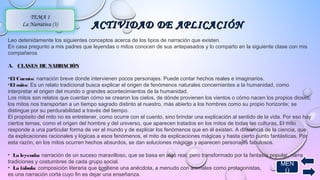ACTIVIDAD DDEE AAPPLLIICCAACCIIÓÓNN 
TEMA 1 
La Narrativa (3) 
Leo detenidamente los siguientes conceptos acerca de los tipos de narración que existen. 
En casa pregunto a mis padres que leyendas o mitos conocen de sus antepasados y lo comparto en la siguiente clase con mis 
compañeros 
A. CLASES DE NARRACIÓN 
•El Cuento: narración breve donde intervienen pocos personajes. Puede contar hechos reales e imaginarios. 
•El mito: Es un relato tradicional busca explicar el origen de fenómenos naturales concernientes a la humanidad, como 
interpretar el origen del mundo o grandes acontecimientos de la humanidad. 
Los mitos son relatos que cuentan cómo se crearon los cielos, de dónde provienen los vientos o cómo nacen los propios dioses; 
los mitos nos transportan a un tiempo sagrado distinto al nuestro, más abierto a los hombres como su propio horizonte; se 
distingue por su perdurabilidad a través del tiempo. 
El propósito del mito no es entretener, como ocurre con el cuento, sino brindar una explicación al sentido de la vida. Por eso hay 
ciertos temas, como el origen del hombre y del universo, que aparecen tratados en los mitos de todas las culturas. El mito 
responde a una particular forma de ver el mundo y de explicar los fenómenos que en él existen. A diferencia de la ciencia, que 
da explicaciones racionales y lógicas a esos fenómenos, el mito da explicaciones mágicas y hasta cierto punto fantásticas. Por 
esta razón, en los mitos ocurren hechos absurdos, se dan soluciones mágicas y aparecen personajes fabulosos. 
• La leyenda: narración de un suceso maravilloso, que se basa en algo real, pero transformado por la fantasía popular, narra 
tradiciones y costumbres de cada grupo social. 
MEN 
• La fábula: composición literaria que contiene una anécdota, a menudo con animales como protagonistas, 
es una narración corta cuyo fin es dejar una enseñanza. 
Ú 
 