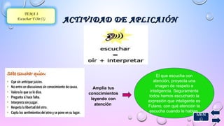 ACTIVIDAD DDEE AAPPLLIICCAAIIÓÓNN 
Amplia tus 
conocimientos 
leyendo con 
atención 
TEMA 3 
Escuchar Y Oír (1) 
El que escucha con 
atención, proyecta una 
imagen de respeto e 
inteligencia. Seguramente 
todos hemos escuchado la 
expresión que inteligente es 
Fulano, con qué atención te 
escucha cuando le hablas. 
MEN 
Ú 
 