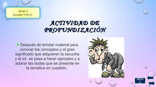 AACCTTIIVVIIDDAADD DDEE 
PPRROOFFUUNNDDIIZZAACCIIÓÓNN 
TEMA 3 
Escuchar Y Oír (2) 
♦ Después de brindar material para 
conocer los conceptos y el gran 
significado que adquieren la escucha 
y el oír, se pasa a hacer ejemplos y a 
aclarar las dudas que se presente en 
la temática en cuestión. 
MEN 
Ú 
 