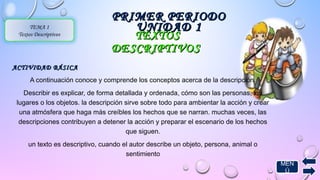 TTEEXXTTOOSS 
DDEESSCCRRIIPPTTIIVVOOSS 
AACCTTIIVVIIDDAADD BBÁÁSSIICCAA 
A continuación conoce y comprende los conceptos acerca de la descripción. 
Describir es explicar, de forma detallada y ordenada, cómo son las personas, los 
lugares o los objetos. la descripción sirve sobre todo para ambientar la acción y crear 
una atmósfera que haga más creíbles los hechos que se narran. muchas veces, las 
descripciones contribuyen a detener la acción y preparar el escenario de los hechos 
que siguen. 
un texto es descriptivo, cuando el autor describe un objeto, persona, animal o 
sentimiento 
TEMA 1 
Textos Descriptivos 
PPRRIIMMEERR PPEERRIIOODDOO 
UUNNIIDDAADD 11 
MEN 
Ú 
 