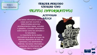 MEN 
Ú 
TTEERRCCEERR PPEERRIIOODDOO 
UUNNIIDDAADD UUNNOO 
TEMA 1 
Textos Informativos 
TTEEXXTTOOSS IINNFFOORRMMAATTIIVVOOSS 
AACCTTIIVVIIDDAADD 
Los textos informativos cuentaBnB ÁÁSSIICCAA 
cosas que han ocurrido a 
determinadas personas, 
acontecimientos reales, actuales 
o pasados, o brindan información 
sobre temas como los animales o 
la naturaleza. 
Lo importante de los textos 
informativos es que se ocupan de 
informar deparando de lado las 
opiniones y los sentimientos. 
Además, los textos informativos 
presentan la información de 
manera clara y ordenada. 
 