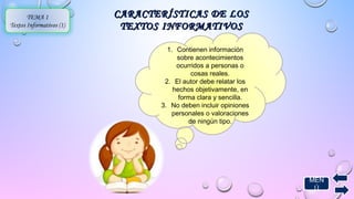 MEN 
Ú 
1. Contienen información 
sobre acontecimientos 
ocurridos a personas o 
cosas reales. 
2. El autor debe relatar los 
hechos objetivamente, en 
forma clara y sencilla. 
3. No deben incluir opiniones 
personales o valoraciones 
de ningún tipo. 
TEMA 1 
Textos Informativos (1) 
CARACTERÍSTICAS DDEE LLOOSS 
TTEEXXTTOOSS IINNFFOORRMMAATTIIVVOOSS 
 