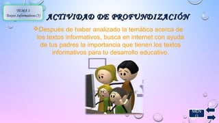 MEN 
Ú 
ACTIVIDAD DDEE PPRROOFFUUNNDDIIZZAACCIIÓÓNN 
TEMA 1 
Textos Informativos (5) 
Después de haber analizado la temática acerca de 
los textos informativos, busca en internet con ayuda 
de tus padres la importancia que tienen los textos 
informativos para tu desarrollo educativo. 
 