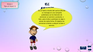 MEN 
Ú 
TEMA 2 
EELL 
Tipos de Textos( 4) AAFFIICCHHEE 
Es un texto a través del cual se difunde 
un mensaje en una campaña 
publicitaria con la intención de 
promover un servicio o producto, o 
bien, para invitar a participar en algo o 
actuar de cierta forma. El objetivo es 
convencer al lector a adquirir el bien o 
servicio. 
 