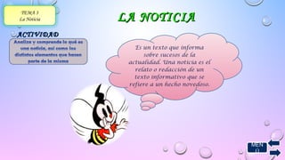 MEN 
Ú 
TEMA 3 
La Noticia LLAA NNOOTTIICCIIAA 
AACCTTIIVVIIDDAADD 
BBÁÁSSIICCAA 
Es un texto que informa 
sobre sucesos de la 
actualidad. Una noticia es el 
relato o redacción de un 
texto informativo que se 
refiere a un hecho novedoso. 
 