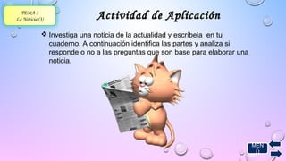 MEN 
Ú 
TEMA 3 
La Noticia (3) Actividad ddee AApplliiccaacciióónn 
Investiga una noticia de la actualidad y escríbela en tu 
cuaderno. A continuación identifica las partes y analiza si 
responde o no a las preguntas que son base para elaborar una 
noticia. 
 