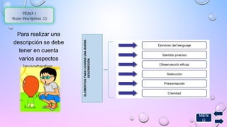 TEMA 1 
Textos Descriptivos (2) 
Para realizar una 
descripción se debe 
tener en cuenta 
varios aspectos 
importantes. 
ELEMENTOS PARA LOGRAR UNA BUENA 
DESCRIPCIÓN 
MEN 
Ú 
 