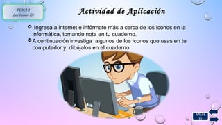 MEN 
Ú 
TEMA 1 
Los Iconos (1) Actividad ddee AApplliiccaacciióónn 
 Ingresa a internet e infórmate más a cerca de los iconos en la 
informática, tomando nota en tu cuaderno. 
A continuación investiga algunos de los iconos que usas en tu 
computador y dibújalos en el cuaderno. 
 