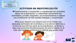 ACTIVIDAD DDEE PPRROOFFUUNNDDIIZZAACCIIÓÓNN 
TEMA 1 
Textos Descriptivos (4) 
♣ Posteriormente a comprender y a aprehender los conceptos 
básico de la descripción y a desarrollar activamente las 
actividades y el taller asignados, nos encaminaremos a realizar 
una socialización de todo aquello trabajado y comprendido. 
♣ De igual manera si se observa que no ha habido una 
adecuada asimilación de la temática y si se derivan falencias a 
la hora de describir por parte de los estudiantes, se llevara a 
cabo una pertinente retroalimentación de todo lo tratado en el 
aula, para aclarar y profundizar lo faltante que pueda surgir 
MEN 
Ú 
 