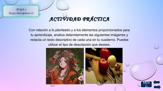 AACCTTIIVVIIDDAADD PPRRÁÁCCTTIICCAA 
TEMA 1 
Textos Descriptivos (5) 
Con relación a lo planteado y a los elementos proporcionados para 
tu aprendizaje, analiza detenidamente las siguientes imágenes y 
redacta un texto descriptivo de cada una en tu cuaderno. Puedes 
utilizar el tipo de descripción que desees. 
MEN 
Ú 
 