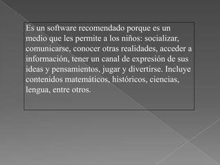 Es un software recomendado porque es un
medio que les permite a los niños: socializar,
comunicarse, conocer otras realidades, acceder a
información, tener un canal de expresión de sus
ideas y pensamientos, jugar y divertirse. Incluye
contenidos matemáticos, históricos, ciencias,
lengua, entre otros.
 