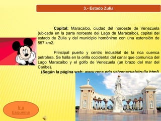 3.- Estado Zulia
Ir a
Esquema
Capital: Maracaibo, ciudad del noroeste de Venezuela
(ubicada en la parte noroeste del Lago de Maracaibo), capital del
estado de Zulia y del municipio homónimo con una extensión de
557 km2.
Principal puerto y centro industrial de la rica cuenca
petrolera. Se halla en la orilla occidental del canal que comunica del
Lago Maracaibo y el golfo de Venezuela (un brazo del mar del
Caribe).
(Según la página web: www.rena.edu.ve/venezuela/zulia.html)
 