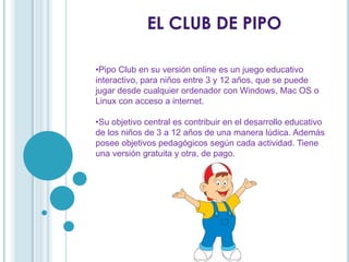 EL CLUB DE PIPO
•Pipo Club en su versión online es un juego educativo
interactivo, para niños entre 3 y 12 años, que se puede
jugar desde cualquier ordenador con Windows, Mac OS o
Linux con acceso a internet.
•Su objetivo central es contribuir en el desarrollo educativo
de los niños de 3 a 12 años de una manera lúdica. Además
posee objetivos pedagógicos según cada actividad. Tiene
una versión gratuita y otra, de pago.
 