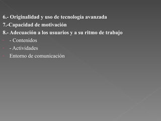6.- Originalidad y uso de tecnología avanzada 7.-Capacidad de motivación 8.- Adecuación a los usuarios y a su ritmo de trabajo - Contenidos - Actividades Entorno de comunicación 