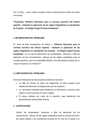 Por lo tanto,          para nuestro proyecto hemos seleccionado el tema que lleva
como titulo:


“Propuesta: Software Educativo para la correcta escritura del idioma
español, mediante la aplicación de las reglas ortográficas en estudiantes
de VI grado el Colegio Anglo-Francés Guadalupe”.




3. DELIMITACION DEL PROBLEMA


El       tema de esta investigación se refiere a: “Software Educativo para la
correcta escritura del idioma español,             mediante la aplicación de las
reglas ortográficas en estudiantes de VI grado el Colegio Anglo-Francés
Guadalupe”, en la cual se determinan las necesidades, carencias y falta de
aplicación de los conocimientos          básicos de las reglas ortográficas para la
correcta escritura, que en la actualidad afectan a los estudiantes al pasar de un
nivel de VI grado a un nivel de 7º.




4. LIMITACIONES DEL PROBLEMA


Entre las limitaciones de este proyecto podemos mencionar:
     •     La falta de tiempo de todos los integrantes de este proyecto para
           realizar las diferentes investigaciones que se requieren.
     •     La burocracia existente para facilitarnos la información y permiso para
           realizar nuestro proyecto en dicho Colegio.
     •     El apoyo limitado por parte de la docente, para facilitarnos los
           planeamientos relacionados al tema.


5. JUSTIFICACIÓN


     Viendo      las    necesidades,   carencias   y   falta   de   aplicación   de   los
     conocimientos básicos de las reglas ortográficas para la correcta escritura,
     los cuales afectan a los estudiantes al pasar de un nivel de VI grado a un
 