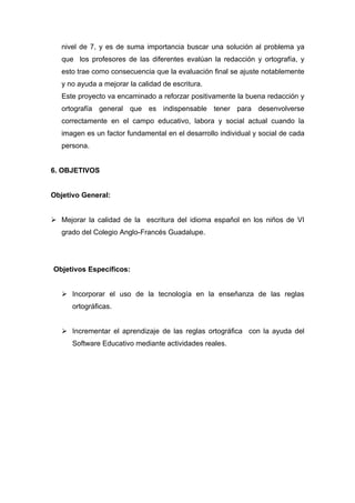 nivel de 7, y es de suma importancia buscar una solución al problema ya
   que los profesores de las diferentes evalúan la redacción y ortografía, y
   esto trae como consecuencia que la evaluación final se ajuste notablemente
   y no ayuda a mejorar la calidad de escritura.
   Este proyecto va encaminado a reforzar positivamente la buena redacción y
   ortografía general que es indispensable tener para desenvolverse
   correctamente en el campo educativo, labora y social actual cuando la
   imagen es un factor fundamental en el desarrollo individual y social de cada
   persona.


6. OBJETIVOS


Objetivo General:


 Mejorar la calidad de la escritura del idioma español en los niños de VI
   grado del Colegio Anglo-Francés Guadalupe.




Objetivos Específicos:


    Incorporar el uso de la tecnología en la enseñanza de las reglas
      ortográficas.


    Incrementar el aprendizaje de las reglas ortográfica con la ayuda del
      Software Educativo mediante actividades reales.
 