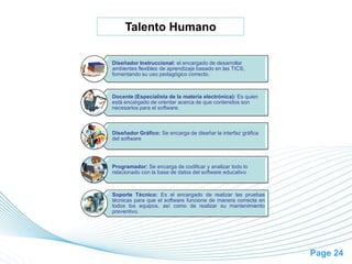 Page 24
Talento Humano
Diseñador Instruccional: el encargado de desarrollar
ambientes flexibles de aprendizaje basado en las TICS,
fomentando su uso pedagógico correcto.
Docente (Especialista de la materia electrónica): Es quien
está encargado de orientar acerca de que contenidos son
necesarios para el software.
Diseñador Gráfico: Se encarga de diseñar la interfaz gráfica
del software
Programador: Se encarga de codificar y analizar todo lo
relacionado con la base de datos del software educativo
Soporte Técnico: Es el encargado de realizar las pruebas
técnicas para que el software funcione de manera correcta en
todos los equipos, así como de realizar su mantenimiento
preventivo.
 