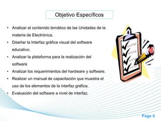 Page 6
Objetivo Específicos
• Analizar el contenido temático de las Unidades de la
materia de Electrónica.
• Diseñar la Interfaz gráfica visual del software
educativo.
• Analizar la plataforma para la realización del
software
• Analizar los requerimientos del hardware y software.
• Realizar un manual de capacitación que muestra el
uso de los elementos de la interfaz gráfica.
• Evaluación del software a nivel de interfaz.
 