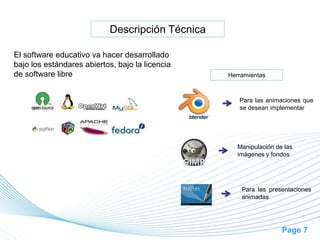 Page 7
Descripción Técnica
El software educativo va hacer desarrollado
bajo los estándares abiertos, bajo la licencia
de software libre Herramientas
Para las animaciones que
se desean implementar
Manipulación de las
imágenes y fondos
Para las presentaciones
animadas
 
