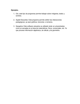 Ejemplos.
1. Clic: este tipo de programas permite trabajar sobre imágenes, textos y
sonidos.
2. Applet Descartes: Este programa permite exhibir las interacciones
pedagógicas ya sean gráficos, funciones o números.
3. Geogebra: Este software educativo es utilizado tanto en universidades
como en escuelas en el área de matemáticas, física, comerciales, etc. Ya
que procesa información algebraica, de cálculo y de geometría.
 