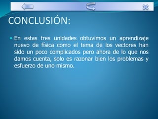 CONCLUSIÓN: 
 En estas tres unidades obtuvimos un aprendizaje 
nuevo de física como el tema de los vectores han 
sido un poco complicados pero ahora de lo que nos 
damos cuenta, solo es razonar bien los problemas y 
esfuerzo de uno mismo. 
