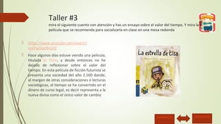 Taller #3 
mira el siguiente cuento con atención y has un ensayo sobre el valor del tiempo. Y mira la 
película que se recomienda para socializarla en clase en una mesa redonda 
 https://www.youtube.com/watch? 
v=cFwOqoWcjrQ 
 Hace algunos días estuve viendo una película, 
titulada In Time, y desde entonces no he 
dejado de reflexionar sobre el valor del 
tiempo. En esta película de ficción futurista se 
presenta una sociedad del año 2.160 donde, 
al margen de otras consideraciones o lecturas 
sociológicas, el tiempo se ha convertido en el 
dinero de curso legal, es decir representa a la 
nueva divisa como el único valor de cambio 
ANTERIOR SIGUIENTE 
 