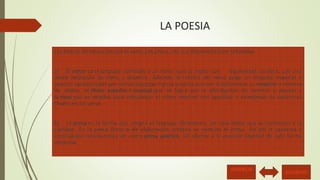 LA POESIA 
Las formas de elocución son el verso y la prosa, con sus diferencias bien señaladas. 
a) El verso es el lenguaje sometido a un ritmo, que se repite con regularidad, es decir, con una 
doble limitación de ritmo y simetría. Además, la técnica del verso exige un lenguaje especial o 
poético caracterizado por ciertas licencias o giros propios que van a determinar su simetría o número 
de sílabas, el ritmo exterior o musical que se logra por la distribución de acentos y pausas y 
la rima que se emplea para robustecer el ritmo exterior con igualdad o semejanza de cadencias 
finales en los verso. 
b) La prosa es la forma que adopta el lenguaje libremente, sin otro límite que la corrección y la 
claridad. En la prosa literaria de elaboración artística se necesita el ritmo. De ahí la cadencia y 
musicalidad característica de cierta prosa poética, sin afectar a la esencial libertad de esta forma 
elocutiva. 
ANTERIOR SIGUIENTE 
 