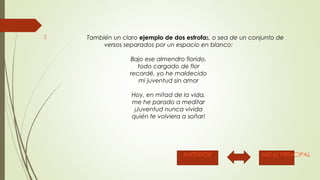  También un claro ejemplo de dos estrofas, o sea de un conjunto de 
versos separados por un espacio en blanco: 
Bajo ese almendro florido, 
todo cargado de flor 
recordé, yo he maldecido 
mi juventud sin amor 
Hoy, en mitad de la vida, 
me he parado a meditar 
¡Juventud nunca vivida 
quién te volviera a soñar! 
ANTERIOR MENU PRINCIPAL 
 