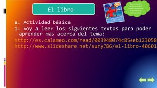 EEll lliibbrroo 
a. Actividad básica 
1. voy a leer los siguientes textos para poder 
aprender mas acerca del tema: 
http://es.calameo.com/read/003948074c85eeb123058 
http://www.slideshare.net/sury786/el-libro-40601179?Bienvenidos a la 
temática del libro 
donde indagaremos 
la diversidad de 
textos que hay. 
 