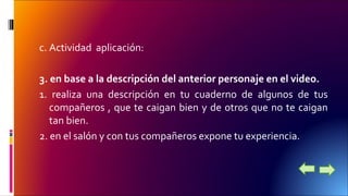 c. Actividad aplicación: 
3. en base a la descripción del anterior personaje en el video. 
1. realiza una descripción en tu cuaderno de algunos de tus 
compañeros , que te caigan bien y de otros que no te caigan 
tan bien. 
2. en el salón y con tus compañeros expone tu experiencia. 
 